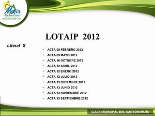 LOTAIP 2012
Literal S
            •   ACTA 09 FEBRERO 2012
            •   ACTA 09 MAYO 2012
            •   ACTA 10 OCTUBRE 2012
            •   ACTA 12 ABRIL 2012
            •   ACTA 12 ENERO 2012
            •   ACTA 12 JULIO 2012
            •   ACTA 13 DICIEMBRE 2012
            •   ACTA 13 JUNIO 2012
            •   ACTA 13 NOVIEMBRE 2012
            •   ACTA 13 SEPTIEMBRE 2012
 