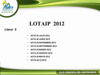 LOTAIP 2012
Literal S

            •   ACTA 26 JULIO 2012
            •   ACTA 28 JUNIO 2012
            •   ACTA 28 NOVIEMBRE 2012
            •   ACTA 28 SEPTIEMBRE 2012
            •   ACTA 29 MARZO 2012
            •   ACTA 30 AGOSTO 2012
            •   ACTA 30 MAYO 2012
            •   ACTA-26-12-2012
 