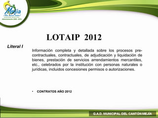 LOTAIP 2012
Literal I
            Información completa y detallada sobre los procesos pre-
            contractuales, contractuales, de adjudicación y liquidación de
            bienes, prestación de servicios arrendamientos mercantiles,
            etc., celebrados por la institución con personas naturales o
            jurídicas, incluidos concesiones permisos o autorizaciones.




            •   CONTRATOS AÑO 2012
 