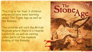 This trip is for Year 3 children
who would have been learning
about The Stone Age as well as
the Romans.
The children will visit the British
Museum where there is a Hoards
exhibition, as well as visiting
other parts of the museum
looking at the Romans.
 