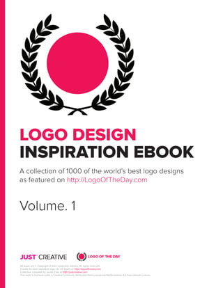 LOGO DESIGN
INSPIRATION EBOOK
A collection of 1000 of the world’s best logo designs
as featured on http://LogoOfTheDay.com
Volume. 1
All logos are © Copyright of their respective owners. All rights reserved.
Credits for each individual logo can be found on http://logooftheday.com
Collection compiled by Jacob Cass at http://justcreative.com
This work is licensed under a Creative Commons Attribution-NonCommercial-NoDerivatives 4.0 International License.
 