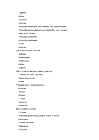 - Jabones
- Geles
- Lociones
- Cremas
- Productos antisolares, bronceadores y de autobronceado
- Productos para adelgazamiento localizado y para masajes
- Mascarillas faciales
- Productos exfoliantes
- Productos depilatorios
- Ceras
- Cremas
d) Cosméticos para los labios
- Labiales
- Delineadores
- Protectores
- Brillos
- Lápices
e) Productos para el aseo e higiene corporal
- Jabones (en barra o líquidos)
- Baños espumosos
- Geles
f) Desodorantes y antitranspirantes
- Cremas
- Roll-on
- Barras
- Talcos
- Lociones
- Aerosoles
g) Cosméticos capilares
- Tinturas
- Productos para ondular, alisar y aclarar el cabello
- Champúes
- Acondicionadores
- Brillantinas
- Fijadores
 