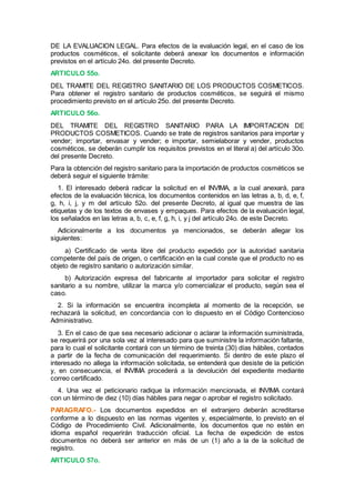 DE LA EVALUACION LEGAL. Para efectos de la evaluación legal, en el caso de los
productos cosméticos, el solicitante deberá anexar los documentos e información
previstos en el artículo 24o. del presente Decreto.
ARTICULO 55o.
DEL TRAMITE DEL REGISTRO SANITARIO DE LOS PRODUCTOS COSMETICOS.
Para obtener el registro sanitario de productos cosméticos, se seguirá el mismo
procedimiento previsto en el artículo 25o. del presente Decreto.
ARTICULO 56o.
DEL TRAMITE DEL REGISTRO SANITARIO PARA LA IMPORTACION DE
PRODUCTOS COSMETICOS. Cuando se trate de registros sanitarios para importar y
vender; importar, envasar y vender; e importar, semielaborar y vender, productos
cosméticos, se deberán cumplir los requisitos previstos en el literal a) del artículo 30o.
del presente Decreto.
Para la obtención del registro sanitario para la importación de productos cosméticos se
deberá seguir el siguiente trámite:
1. El interesado deberá radicar la solicitud en el INVIMA, a la cual anexará, para
efectos de la evaluación técnica, los documentos contenidos en las letras a, b, d, e, f,
g, h, i, j, y m del artículo 52o. del presente Decreto, al igual que muestra de las
etiquetas y de los textos de envases y empaques. Para efectos de la evaluación legal,
los señalados en las letras a, b, c, e, f, g, h, i, y j del artículo 24o. de este Decreto.
Adicionalmente a los documentos ya mencionados, se deberán allegar los
siguientes:
a) Certificado de venta libre del producto expedido por la autoridad sanitaria
competente del país de origen, o certificación en la cual conste que el producto no es
objeto de registro sanitario o autorización similar.
b) Autorización expresa del fabricante al importador para solicitar el registro
sanitario a su nombre, utilizar la marca y/o comercializar el producto, según sea el
caso.
2. Si la información se encuentra incompleta al momento de la recepción, se
rechazará la solicitud, en concordancia con lo dispuesto en el Código Contencioso
Administrativo.
3. En el caso de que sea necesario adicionar o aclarar la información suministrada,
se requerirá por una sola vez al interesado para que suministre la información faltante,
para lo cual el solicitante contará con un término de treinta (30) días hábiles, contados
a partir de la fecha de comunicación del requerimiento. Si dentro de este plazo el
interesado no allega la información solicitada, se entenderá que desiste de la petición
y, en consecuencia, el INVIMA procederá a la devolución del expediente mediante
correo certificado.
4. Una vez el peticionario radique la información mencionada, el INVIMA contará
con un término de diez (10) días hábiles para negar o aprobar el registro solicitado.
PARAGRAFO.- Los documentos expedidos en el extranjero deberán acreditarse
conforme a lo dispuesto en las normas vigentes y, especialmente, lo previsto en el
Código de Procedimiento Civil. Adicionalmente, los documentos que no estén en
idioma español requerirán traducción oficial. La fecha de expedición de estos
documentos no deberá ser anterior en más de un (1) año a la de la solicitud de
registro.
ARTICULO 57o.
 
