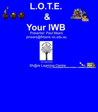 L.O.T.E.  &  Your IWB Presenter: Paul Mears pmears@firbank.vic.edu.au Ph: 95915333 Sh@re Learning Centre 