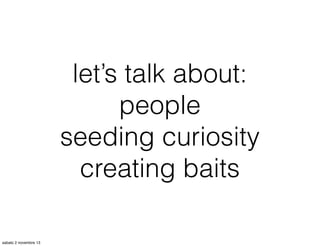 let’s talk about:
people
seeding curiosity
creating baits
sabato 2 novembre 13

 