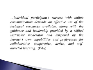 …individual participant’s success with online
communication depends on effective use of the
technical resources available, along with the
guidance and leadership provided by a skilled
instructor moderator and tempered by the
learner’s own capabilities and preferences for
collaborative, cooperative, active, and self-
directed learning. (Fahy)
 