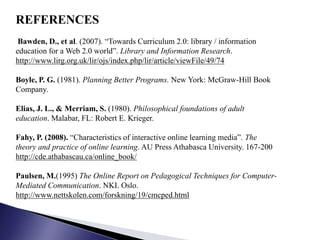 REFERENCES
 Bawden, D., et al. (2007). “Towards Curriculum 2.0: library / information
education for a Web 2.0 world”. Library and Information Research.
http://www.lirg.org.uk/lir/ojs/index.php/lir/article/viewFile/49/74

Boyle, P. G. (1981). Planning Better Programs. New York: McGraw-Hill Book
Company.

Elias, J. L., & Merriam, S. (1980). Philosophical foundations of adult
education. Malabar, FL: Robert E. Krieger.

Fahy, P. (2008). “Characteristics of interactive online learning media”. The
theory and practice of online learning. AU Press Athabasca University. 167-200
http://cde.athabascau.ca/online_book/

Paulsen, M.(1995) The Online Report on Pedagogical Techniques for Computer-
Mediated Communication. NKI. Oslo.
http://www.nettskolen.com/forskning/19/cmcped.html
 