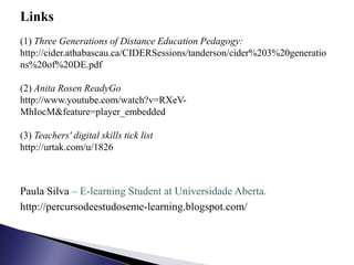 Links
(1) Three Generations of Distance Education Pedagogy:
http://cider.athabascau.ca/CIDERSessions/tanderson/cider%203%20generatio
ns%20of%20DE.pdf

(2) Anita Rosen ReadyGo
http://www.youtube.com/watch?v=RXeV-
MhIocM&feature=player_embedded

(3) Teachers' digital skills tick list
http://urtak.com/u/1826



Paula Silva – E-learning Student at Universidade Aberta.
http://percursodeestudoseme-learning.blogspot.com/
 