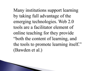 Many institutions support learning by taking full advantage of the emerging technologies. Web 2.0 tools are a facilitator element of online teaching for they provide “both the content of learning, and the tools to promote learning itself.” (Bawden et al.)