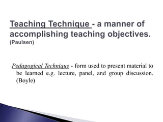 Teaching Technique - a manner of accomplishing teaching objectives.(Paulsen) Pedagogical Technique - form used to present material to be learned e.g. lecture, panel, and group discussion. (Boyle)