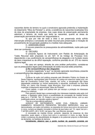 nascentes dentro do terreno no qual a construtora agravada pretendia a implantação
do loteamento "Altos da Floresta" e, ainda, a existência de nascentes localizadas fora
da área de propriedade da empresa, mas cujas áreas de preservação permanente
adentram o terreno, de modo que tanto as nascentes, quanto as áreas de
preservação permanente devem ser resguardadas e;
d) que por não ter toda a área a ser preservada ainda sofrido
intervenção antrópica a concessão da tutela recursal para preservação e iniciação de
procedimento de recuperação gradativa é a medida mais adequada.
II - ADMISSIBILIDADE
O recurso preenche os pressupostos de admissibilidade, razão pela qual
deve ser conhecido.
III - DECISÃO
O presente Agravo de Instrumento com Pedido de Antecipação de
Tutela Recursal está amparado no art. 527, III do Código de Processo Civil,
dependendo o seu acolhimento da verossimilhança da alegação e do fundado receio
de dano irreparável ou de difícil reparação, conforme previsão do art. 273 do mesmo
diploma legal.
No caso em apreço, através de uma análise perfunctória, constata-se
que os pressupostos legais para antecipação da tutela recursal estão presentes.
a) Da verossimilhança das alegações
A própria magistrada "a quo" na decisão agravada reconheceu presente
a verossimilhança das alegações, quando assim fundamentou:
"[...]
Cuida-se de ação civil pública proposta pelo Ministério Público do Estado de
Santa Catarina, representado pelo Promotor de Justiça em exercício neste juízo, em
face de Construtora Civilsul Ltda, visando, em suma, a recuperação das áreas
degradadas existentes no imóvel pertencente à requerida, localizado na Rua Noé
Pirola, s/n, bairro Vila Floresta, neste Município, local onde a empresa pretende
implantar o loteamento denominado "Altos da Floresta".
Como sabido, a ação civil pública tem por escopo a proteção de interesses
difusos ou coletivos.
Para garantir desde logo a preservação dos interesses tutelados pela ação civil
pública, o legislador pátrio previu a possibilidade de concessão de medida liminar
pela Lei n. 7.347/85: "Art. 12. Poderá o juiz conceder mandado liminar, com ou sem
justificação prévia, em decisão sujeita a agravo".
Traz-se a jurisprudência aplicável:
AGRAVO DE INSTRUMENTO. AÇÃO CIVIL PÚBLICA. LIMINAR.
CABIMENTO. REQUISITOS PRESENTES. RECURSO IMPROVIDO. Uma vez
demonstrados, em ação civil pública, os requisitos do fumus boni juris e do periculum
in mora, cumpre ao julgador conceder a liminar de que trata o art. 12, caput, da Lei n.
7.347/85 (LACP). (AI n. 8.251, de Içara, Rel. Juiz Dionízio Jenczak).
A concessão da medida liminar, portanto, depende da presença de dois
requisitos, quais sejam, o fumus boni juris e o periculum in mora, ou seja, faz-se
mister a presença da plausibilidade do alegado e do potencial prejuízo à efetividade
da demanda, na hipótese de demora.
Inicialmente, observo que o ponto nuclear da quaestio consiste em
Gabinete Des. Denise de Souza Luiz Francoski
 