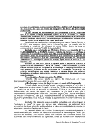 possível irregularidade no empreendimento "Altos da Floresta", de propriedade
da requerida, no que se refere ao resguardo de áreas de preservação
permanente.
De uma análise da documentação que acompanha a inicial, verifica-se
que a ré obteve Licença Ambiental Prévia (LAP n. 015/2011) e Licença
Ambiental de Instalação (LAI n. 020/2011), concedidas pela FAMCRI (Fundação
do Meio Ambiente de Criciúma), para implantação de loteamento residencial na
Rua Noé Pirola, bairro Vila Floresta, neste Município.
As referidas licenças foram concedidas tendo como base o Parecer Técnico n.
621/2011, que registrou, dentre outras informações, que "na ocasião não foi
constatada a existência de córregos ou corpo hídrico dentro da área do
empreendimento requerido" (fl. 253 do Inquérito Civil).
Contudo, após solicitação do Ministério Público no Inquérito Civil n.
07.2012.00021687-6, a FAMCRI realizou vistoria no terreno e verificou a
existência de nascentes na área, que não estavam lançadas nas plantas do
loteamento, nem no diagnóstico ambiental que acompanha o projeto de
loteamento, informação que foi confirmada pelo Instituto de Pesquisas
Ambientais e Tecnológicas (IPAT) da UNESC após visita in loco (fl. 07 do
Inquérito Civil).
Portanto, ao que tudo indica, o terreno onde a requerida postulou a
implantação do Loteamento "Altos da Floresta" possui nascentes e cursos
d'água que precisam ser preservados, adotando-se o afastamento mínimo de
suas margens, definidos em lei como Área de Preservação Permanente. No
entanto, considerando que essas nascentes e cursos d'água não estavam
lançados no projeto do Loteamento, exsurge a necessidade de recuperação da
área degradada.
Presente, pois, o fumus boni juris." (fls. 51/52)
Portanto, não sendo objeto do agravo de instrumento em voga,
desnecessário maiores digressões sobre o tema.
b) Do fundado receio de dano irreparável ou de difícil reparação
Por outro lado, a magistrada "a quo" considerou ausente o "periculum in
mora" necessário ao deferimento do pedido liminar (fls. 52/54), ao fundamento de que
"[...] conforme se extrai da exordial, o Ministério Público já se posicionou pelo
indeferimento do pedido de registro de loteamento, o que leva a crer que o
requerimento formulado pela Construtora Civilsul foi negado pela Oficiala de Registro
de Imóveis competente, fato que, independentemente da concessão de medidas
cautelares pleiteadas neste feito, já impede a regularização do empreendimento da
ré".
Contudo, não obstante as ponderações efetuadas pelo juízo singular, o
"periculum in mora" no caso em apreço está relacionado ao potencial dano
irreversível diante da situação ambiental atual e não à impossibilidade de registro do
loteamento perante o Registro de Imóveis.
No caso em apreço, ao contrário do consignado na decisão agravada, o
estudo realizado pelo Instituto de Pesquisas Ambientais e Tecnológicas - IPAT (fls.
262/263 do Inquérito Civil Público) atesta que embora uma nascente tenha sido
suprimida pelo empreendimento da agravada, ainda se mantém sem interferência
Gabinete Des. Denise de Souza Luiz Francoski
 