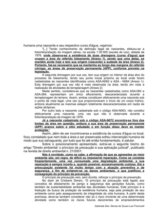 humana uma nascente e seu respectivo curso d'água, vejamos:
"[...] Tendo conhecimento da definição legal de nascentes, efetuou-se a
fotointerpretação da imagem aérea, na escala 1:30.000 (escala de coo), datada de
1978, onde observa-se a existência de duas drenagens (curso d'água) que
cruzam a área do referido loteamento (Anexo 1), sendo que uma delas, se
mantêm ainda hoje e tem sua origem (nascente) a sudeste da área (Anexo 2).
Portanto, faz-se necessário que se mantenha ao longo das margens do referido
córrego, as áreas de preservação permanente (APP), conforme previsto na
legislação.
A segunda drenagem por sua vez, tem sua origem no interior da área alvo do
processo de loteamento, tendo seu ponto inicial próximo ao local onde foram
cadastradas as nascentes identificadas como ASA-N062 e ASA - N064 (Anexo 1).
Esta drenagem por sua vez não é mais observada na área, tendo em vista a
realização de atividades de terraplanagem (Anexo 2)
Neste sentido, considera-se que as nascentes cadastradas como ASA-062 e
ASA-064, representam um único afloramento, descaracterizado durante a
terraplanagem do terreno. Assim, ambas constituem efetivamente uma nascente sob
o ponto de vista legal, uma vez que proporcionavam o início de um corpo hídrico,
embora atualmente as mesmas estejam totalmente descaracterizadas em razão de
ações atrópicas.
Por outro lado a nascente cadastrada sob o código ASA-N063, não constitui
efetivamente uma nascente, uma vez que não é observada durante a
fotointerpretação da imagem de 1978.
Já a nascente cadastrada sob o código ASA-N072 encontra-se fora dos
limites da área em questão, embora a sua área de preservação permanente
(APP) avance sobre o sítio estudado e em função disso deve se manter
protegida."
Assim, além de ser incontroversa a existência de cursos d'água no local,
ficou constatado que nem toda a área a ser preservada sofreu intervenção humana de
modo que sua salvaguarda, por tudo que foi até então fundamentado, é salutar.
Sobre o posicionamento apresentado, extrai-se o seguinte trecho do
artigo "Direito ambiental: o princípio da precaução e sua aplicação judicial", publicado
na revista de direito ambiental n. 21/2001:
Não é novidade, como se sabe, a afirmação de que as agressões ao meio
ambiente são, em regra, de difícil ou impossível reparação. Como se constata
freqüentemente, uma vez consumada uma degradação ambiental, a sua
reparação é sempre incerta e, quando possível, excessivamente custosa. Daí a
preocupação existente há muito tempo com a atuação preventiva e de
segurança, a fim de evitarem-se os danos ambientais, o que justificou a
consagração do princípio da prevenção.
O princípio da precaução veio, sem dúvida, reforçar o princípio da prevenção.
No dizer de Cristiane Derani, “O princípio da precaução está ligado aos
conceitos de afastamento de perigo e segurança das gerações futuras, como
também de sustentabilidade ambiental das atividades humanas. Este princípio é a
tradução da busca da proteção da existência humana, seja pela proteção de seu
ambiente como pelo asseguramento da integridade da vida humana. A partir desta
premissa, deve-se também considerar não só o risco iminente de uma determinada
atividade como também os riscos futuros decorrentes de empreendimentos
Gabinete Des. Denise de Souza Luiz Francoski
 