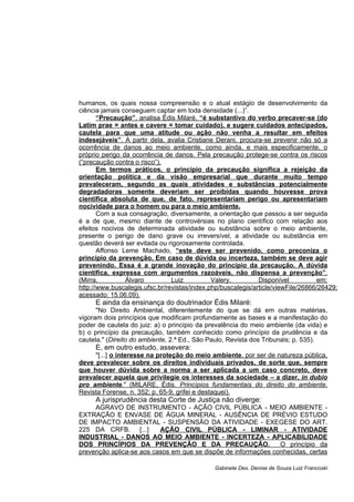 humanos, os quais nossa compreensão e o atual estágio de desenvolvimento da
ciência jamais conseguem captar em toda densidade (...)”.
“Precaução”, analisa Édis Milaré, “é substantivo do verbo precaver-se (do
Latim prae = antes e cavere = tomar cuidado), e sugere cuidados antecipados,
cautela para que uma atitude ou ação não venha a resultar em efeitos
indesejáveis”. A partir dela, avalia Cristiane Derani, procura-se prevenir não só a
ocorrência de danos ao meio ambiente, como ainda, e mais especificamente, o
próprio perigo da ocorrência de danos. Pela precaução protege-se contra os riscos
(“precaução contra o risco”).
Em termos práticos, o princípio da precaução significa a rejeição da
orientação política e da visão empresarial que durante muito tempo
prevaleceram, segundo as quais atividades e substâncias potencialmente
degradadoras somente deveriam ser proibidas quando houvesse prova
científica absoluta de que, de fato, representariam perigo ou apresentariam
nocividade para o homem ou para o meio ambiente.
Com a sua consagração, diversamente, a orientação que passou a ser seguida
é a de que, mesmo diante de controvérsias no plano científico com relação aos
efeitos nocivos de determinada atividade ou substância sobre o meio ambiente,
presente o perigo de dano grave ou irreversível, a atividade ou substância em
questão deverá ser evitada ou rigorosamente controlada.
Affonso Leme Machado, “este deve ser prevenido, como preconiza o
princípio da prevenção. Em caso de dúvida ou incerteza, também se deve agir
prevenindo. Essa é a grande inovação do princípio da precaução. A dúvida
científica, expressa com argumentos razoáveis, não dispensa a prevenção”.
(Mirra, Álvaro Luiz Valery. Disponível em:
http://www.buscalegis.ufsc.br/revistas/index.php/buscalegis/article/viewFile/26866/26429;
acessado: 15.06.09).
E ainda da ensinança do doutrinador Édis Milaré:
"No Direito Ambiental, diferentemente do que se dá em outras matérias,
vigoram dois princípios que modificam profundamente as bases e a manifestação do
poder de cautela do juiz: a) o princípio da prevalência do meio ambiente (da vida) e
b) o princípio da precaução, também conhecido como princípio da prudência e da
cautela." (Direito do ambiente, 2.ª Ed., São Paulo, Revista dos Tribunais; p. 535).
E, em outro estudo, assevera:
"[...] o interesse na proteção do meio ambiente, por ser de natureza pública,
deve prevalecer sobre os direitos individuais privados, de sorte que, sempre
que houver dúvida sobre a norma a ser aplicada a um caso concreto, deve
prevalecer aquela que privilegie os interesses da sociedade – a dizer, in dubio
pro ambiente." (MILARE, Édis. Princípios fundamentais do direito do ambiente.
Revista Forense, n. 352; p. 65-9, grifei e destaquei).
A jurisprudência desta Corte de Justiça não diverge:
AGRAVO DE INSTRUMENTO - AÇÃO CIVIL PÚBLICA - MEIO AMBIENTE -
EXTRAÇÃO E ENVASE DE ÁGUA MINERAL - AUSÊNCIA DE PRÉVIO ESTUDO
DE IMPACTO AMBIENTAL - SUSPENSÃO DA ATIVIDADE - EXEGESE DO ART.
225 DA CRFB. [...] AÇÃO CIVIL PÚBLICA - LIMINAR - ATIVIDADE
INDUSTRIAL - DANOS AO MEIO AMBIENTE - INCERTEZA - APLICABILIDADE
DOS PRINCÍPIOS DA PREVENÇÃO E DA PRECAUÇÃO. O princípio da
prevenção aplica-se aos casos em que se dispõe de informações conhecidas, certas
Gabinete Des. Denise de Souza Luiz Francoski
 