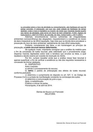 ou provadas sobre o risco da atividade ou comportamento, são hipóteses em que há
perigo concreto. A precaução, por sua vez, está voltada às hipóteses de perigo
abstrato, onde o risco é hipotético ou incerto, de modo que, havendo dúvida quanto
aos danos da atividade, esta sorve em favor do bem ambiental. (TJSC, Agravo de
Instrumento n. 2007.011758-8, de Joinville, rel. Des. Volnei Carlin, j. 29-11-2007).
Ademais, encontrando-se indícios suficientes de irregularidades
ambientais (verossimilhança das alegações), inquestionável é a existência do receio
de dano irreparável ou de difícil reparação, haja vista que na dúvida deve prevalecer a
prevenção do risco de dano ambiental, sabidamente de mais difícil restauração.
Portanto, considerando tais fatos, e em homenagem ao princípio da
precaução, a tutela recursal merece deferimento.
De qualquer modo, importante consignar que a análise da matéria para
o fim de concessão de tutela recursal, pela celeridade que o procedimento exige,
dispensa maiores digressões sobre toda a temática que envolve os fatos, a qual
receberá o devido exame por ocasião da resolução do mérito.
Por fim, cumpre ressaltar ainda que a análise nessa fase recursal é
apenas superficial, a fim de verificar a existência ou não dos requisitos necessários à
concessão da liminar pleiteada.
III - DISPOSITIVO
Ante o exposto:
a) admito o processamento do recurso;
b) defiro o pedido de antecipação dos efeitos da tutela recursal,
conforme postulado;
c) determino o cumprimento do disposto no art. 527, V, do Código de
Processo Civil e a juntada da manifestação constante na contracapa dos autos;
d) determino a comunicação do juízo a quo.
Após, à redistribuição.
Publicar e intimar as partes.
Florianópolis, 8 de abril de 2014.
Denise de Souza Luiz Francoski
RELATORA
Gabinete Des. Denise de Souza Luiz Francoski
 
