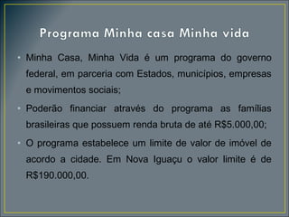 • Minha Casa, Minha Vida é um programa do governo
federal, em parceria com Estados, municípios, empresas
e movimentos sociais;
• Poderão financiar através do programa as famílias
brasileiras que possuem renda bruta de até R$5.000,00;
• O programa estabelece um limite de valor de imóvel de
acordo a cidade. Em Nova Iguaçu o valor limite é de
R$190.000,00.

 