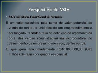 • VGV significa Valor Geral de Vendas.
É um valor calculado pela soma do valor potencial de
venda de todas as unidades de um empreendimento a
ser lançado. O VGV auxilia na definição do orçamento da
obra, das verbas administrativas da incorporadora, no
desempenho da empresa no mercado, dentre outros.
O que gera aproximadamente R$10.000.000,00 (Dez
milhões de reais) por quadra residencial.

 