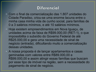 • Com o final da comercialização das 1.807 unidades do
Cidade Paradiso, criou-se uma enorme lacuna entre o
minha casa minha vida de cunho social, para famílias de
0 a 3 salários mínimos, e até 10 salários mínimos.
• Hoje existem empreendimentos em Nova Iguaçu, de
unidades acima da faixa de R$99.000,00 (RET-1), o que
impossibilita o subsídio do Governo Federal de até
R$25.000,00 e gera uma necessidade de sinal de
negócio (entrada), dificultando muito a comercialização
dessas unidades.
• A nossa proposta é de lançar apartamentos e casas
geminadas com valores entre R$89.000,00 e
R$99.000,00 e assim atingir essas famílias que buscam
por esse tipo de imóvel na região, sem a necessidade do
pagamento de sinal de negócio.

 