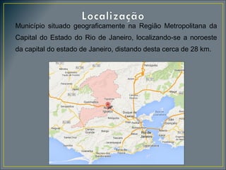 Município situado geograficamente na Região Metropolitana da
Capital do Estado do Rio de Janeiro, localizando-se a noroeste
da capital do estado de Janeiro, distando desta cerca de 28 km.

 