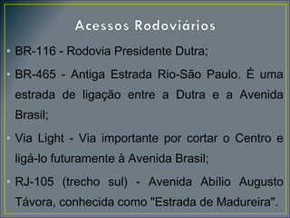 • BR-116 - Rodovia Presidente Dutra;
• BR-465 - Antiga Estrada Rio-São Paulo. É uma
estrada de ligação entre a Dutra e a Avenida
Brasil;
• Via Light - Via importante por cortar o Centro e
ligá-lo futuramente à Avenida Brasil;
• RJ-105 (trecho sul) - Avenida Abílio Augusto
Távora, conhecida como "Estrada de Madureira".

 