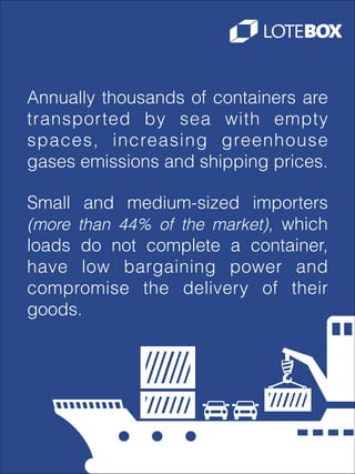 Annually thousands of containers are
transported by sea with empty
spaces, increasing greenhouse
gases emissions and shipping prices.
Small and medium-sized importers
(more than 44% of the market), which
loads do not complete a container,
have low bargaining power and
compromise the delivery of their
goods.

 