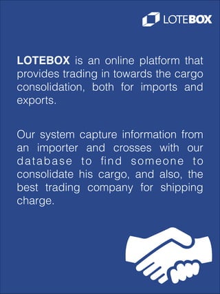 LOTEBOX is an online platform that
provides trading in towards the cargo
consolidation, both for imports and
exports.
Our system capture information from
an importer and crosses with our
database to ﬁnd someone to
consolidate his cargo, and also, the
best trading company for shipping
charge.

 