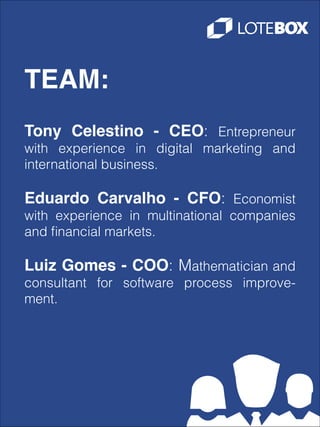 TEAM:
Tony Celestino - CEO: Entrepreneur
with experience in digital marketing and
international business.
!
Eduardo Carvalho - CFO: Economist
with experience in multinational companies
and ﬁnancial markets.
!
Luiz Gomes - COO: Mathematician and
consultant for software process improvement.

 