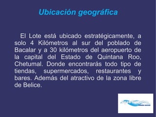 Ubicación geográfica
El Lote está ubicado estratégicamente, a
solo 4 Kilómetros al sur del poblado de
Bacalar y a 30 kilómetros del aeropuerto de
la capital del Estado de Quintana Roo,
Chetumal. Donde encontrarás todo tipo de
tiendas, supermercados, restaurantes y
bares. Además del atractivo de la zona libre
de Belice.
 