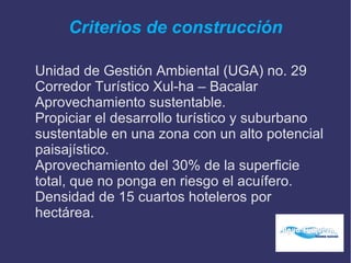 Criterios de construcción
Unidad de Gestión Ambiental (UGA) no. 29
Corredor Turístico Xul-ha – Bacalar
Aprovechamiento sustentable.
Propiciar el desarrollo turístico y suburbano
sustentable en una zona con un alto potencial
paisajístico.
Aprovechamiento del 30% de la superficie
total, que no ponga en riesgo el acuífero.
Densidad de 15 cuartos hoteleros por
hectárea.
 