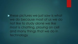 these pictures we just saw is what
we do because most of us we do
not like to study alone we like
most is chatting, playing on cell
and many things that we do in
technology
 