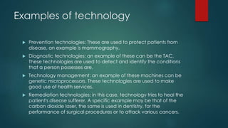 Examples of technology
 Prevention technologies: These are used to protect patients from
disease, an example is mammography.
 Diagnostic technologies: an example of these can be the TAC.
These technologies are used to detect and identify the conditions
that a person possesses are.
 Technology management: an example of these machines can be
genetic microprocessors. These technologies are used to make
good use of health services.
 Remediation technologies: in this case, technology tries to heal the
patient's disease sufferer. A specific example may be that of the
carbon dioxide laser, the same is used in dentistry, for the
performance of surgical procedures or to attack various cancers.
 