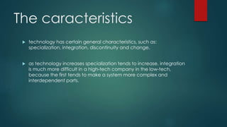 The caracteristics
 technology has certain general characteristics, such as:
specialization, integration, discontinuity and change.
 as technology increases specialization tends to increase. integration
is much more difficult in a high-tech company in the low-tech,
because the first tends to make a system more complex and
interdependent parts.
 