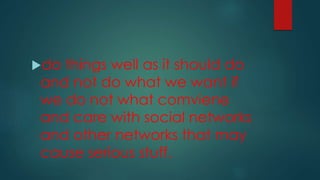 do things well as it should do
and not do what we want if
we do not what comviene
and care with social networks
and other networks that may
cause serious stuff.
 