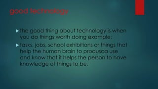 good technology
 the good thing about technology is when
you do things worth doing example:
 tasks, jobs, school exhibitions or things that
help the human brain to produsca use
and know that it helps the person to have
knowledge of things to be.
 