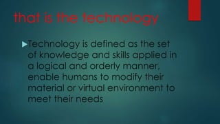 that is the technology
Technology is defined as the set
of knowledge and skills applied in
a logical and orderly manner,
enable humans to modify their
material or virtual environment to
meet their needs
 
