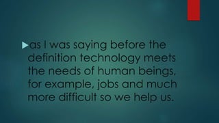 as I was saying before the
definition technology meets
the needs of human beings,
for example, jobs and much
more difficult so we help us.
 