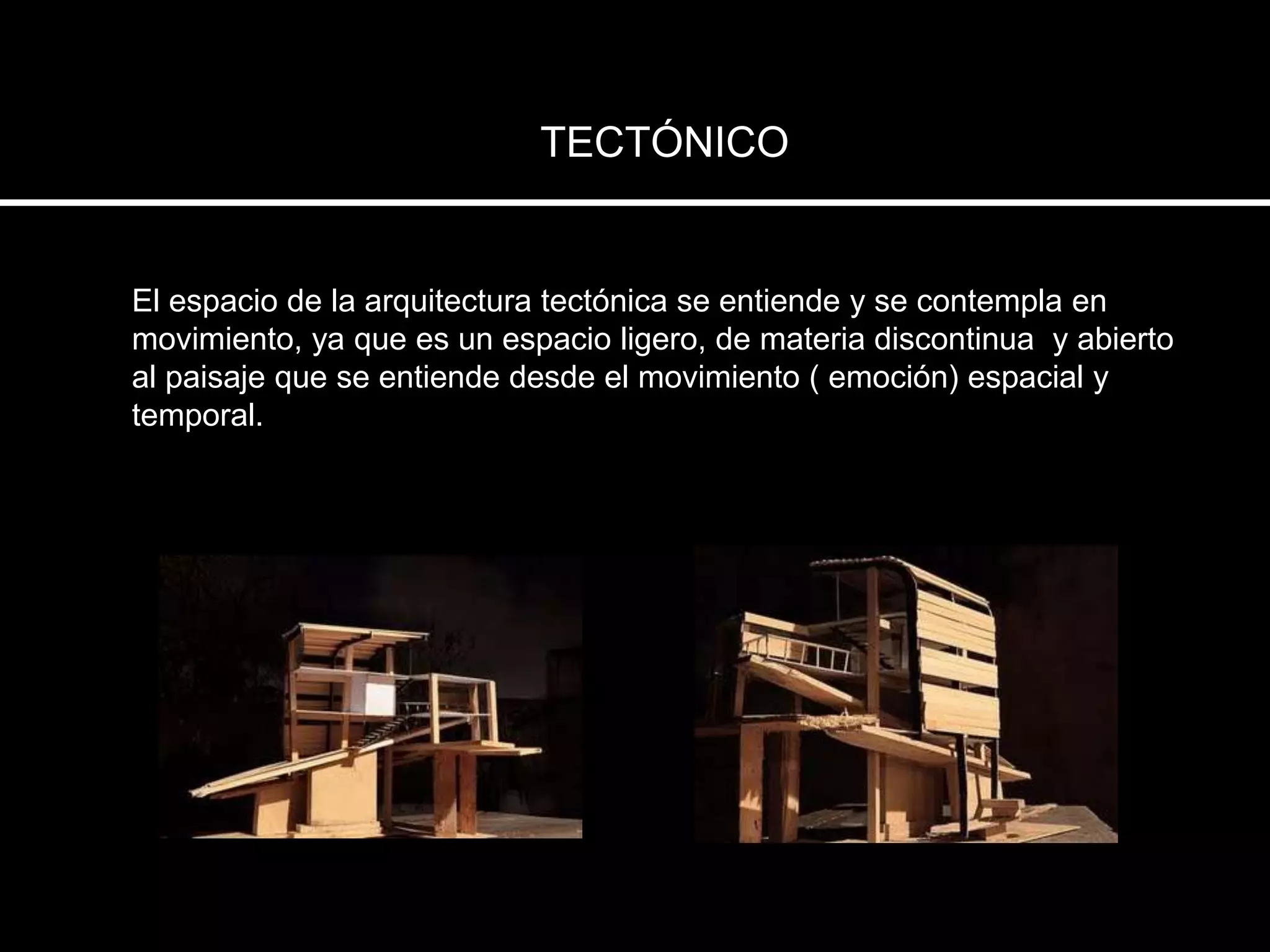 TECTÓNICO
El espacio de la arquitectura tectónica se entiende y se contempla en
movimiento, ya que es un espacio ligero, de materia discontinua y abierto
al paisaje que se entiende desde el movimiento ( emoción) espacial y
temporal.
