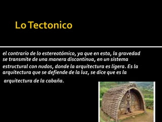 el contrario de lo estereotómico, ya que en esta, la gravedad
se transmite de una manera discontinua, en un sistema
estructural con nudos, donde la arquitectura es ligera. Es la
arquitectura que se defiende de la luz, se dice que es la
arquitectura de la cabaña.
 