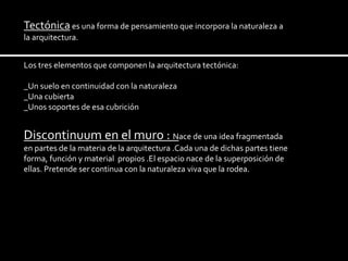 Tectónica es una forma de pensamiento que incorpora la naturaleza a
la arquitectura.


Los tres elementos que componen la arquitectura tectónica:

_Un suelo en continuidad con la naturaleza
_Una cubierta
_Unos soportes de esa cubrición


Discontinuum en el muro : Nace de una idea fragmentada
en partes de la materia de la arquitectura .Cada una de dichas partes tiene
forma, función y material propios .El espacio nace de la superposición de
ellas. Pretende ser continua con la naturaleza viva que la rodea.
 