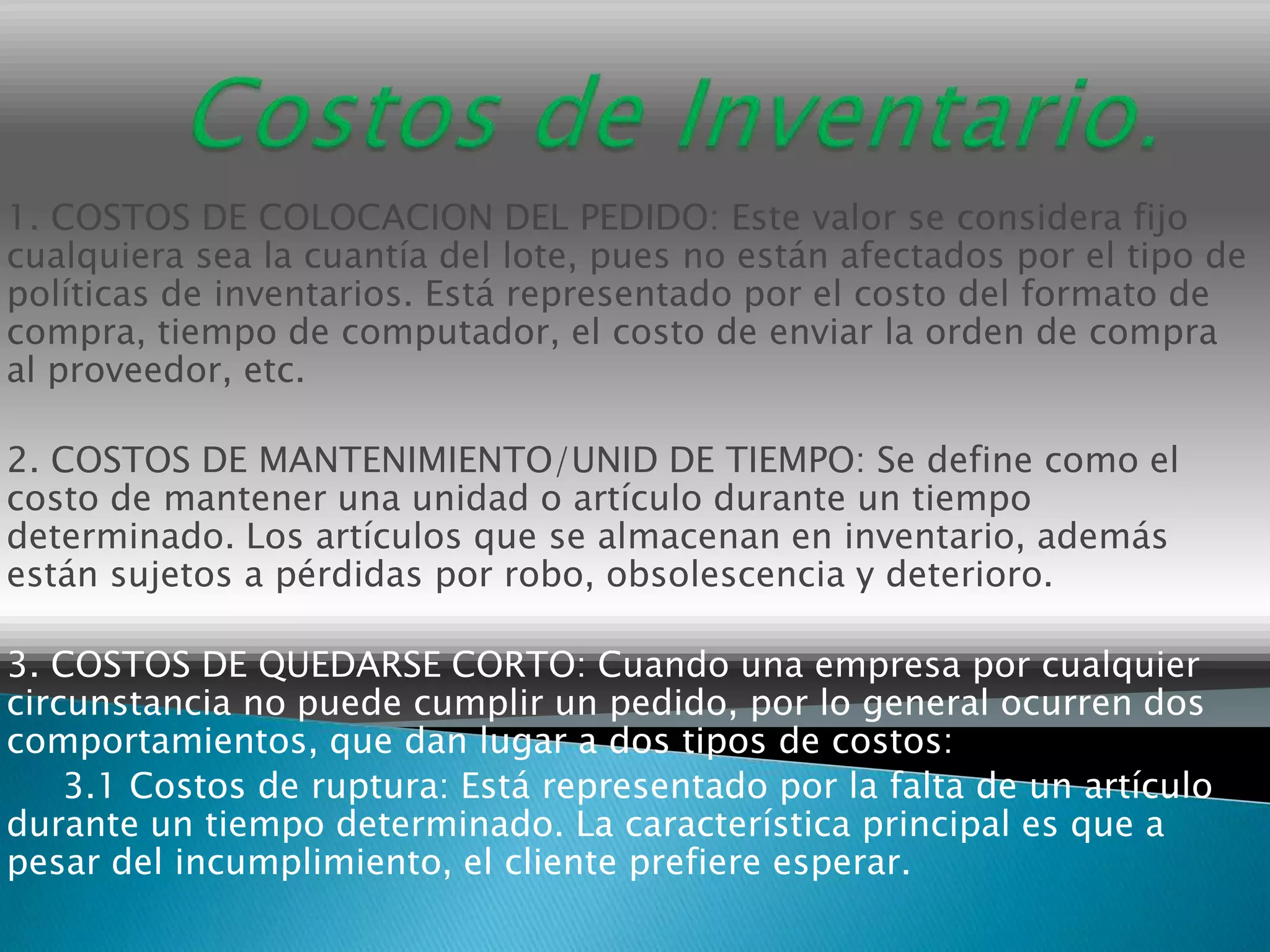 1. COSTOS DE COLOCACION DEL PEDIDO: Este valor se considera fijo
cualquiera sea la cuantía del lote, pues no están afectados por el tipo de
políticas de inventarios. Está representado por el costo del formato de
compra, tiempo de computador, el costo de enviar la orden de compra
al proveedor, etc.

2. COSTOS DE MANTENIMIENTO/UNID DE TIEMPO: Se define como el
costo de mantener una unidad o artículo durante un tiempo
determinado. Los artículos que se almacenan en inventario, además
están sujetos a pérdidas por robo, obsolescencia y deterioro.

3. COSTOS DE QUEDARSE CORTO: Cuando una empresa por cualquier
circunstancia no puede cumplir un pedido, por lo general ocurren dos
comportamientos, que dan lugar a dos tipos de costos:
    3.1 Costos de ruptura: Está representado por la falta de un artículo
durante un tiempo determinado. La característica principal es que a
pesar del incumplimiento, el cliente prefiere esperar.
 