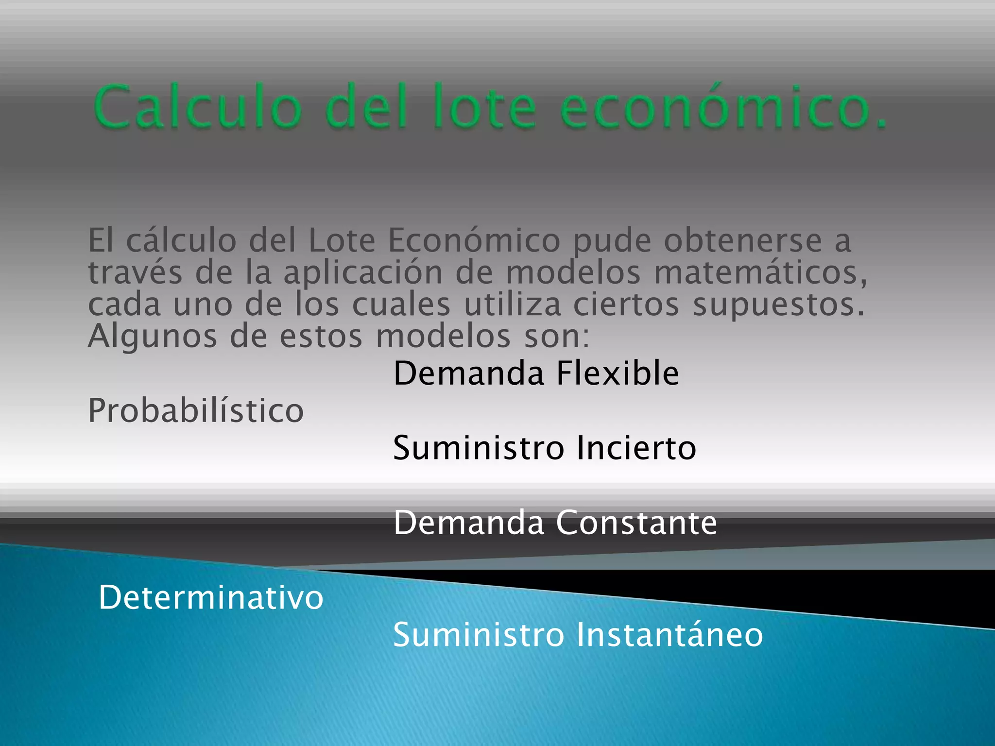El cálculo del Lote Económico pude obtenerse a
través de la aplicación de modelos matemáticos,
cada uno de los cuales utiliza ciertos supuestos.
Algunos de estos modelos son:
                    Demanda Flexible
Probabilístico
                    Suministro Incierto

                   Demanda Constante

Determinativo
                   Suministro Instantáneo
 