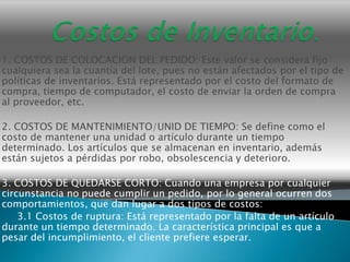 1. COSTOS DE COLOCACION DEL PEDIDO: Este valor se considera fijo
cualquiera sea la cuantía del lote, pues no están afectados por el tipo de
políticas de inventarios. Está representado por el costo del formato de
compra, tiempo de computador, el costo de enviar la orden de compra
al proveedor, etc.

2. COSTOS DE MANTENIMIENTO/UNID DE TIEMPO: Se define como el
costo de mantener una unidad o artículo durante un tiempo
determinado. Los artículos que se almacenan en inventario, además
están sujetos a pérdidas por robo, obsolescencia y deterioro.

3. COSTOS DE QUEDARSE CORTO: Cuando una empresa por cualquier
circunstancia no puede cumplir un pedido, por lo general ocurren dos
comportamientos, que dan lugar a dos tipos de costos:
    3.1 Costos de ruptura: Está representado por la falta de un artículo
durante un tiempo determinado. La característica principal es que a
pesar del incumplimiento, el cliente prefiere esperar.
 