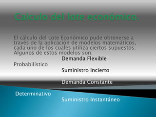 El cálculo del Lote Económico pude obtenerse a
través de la aplicación de modelos matemáticos,
cada uno de los cuales utiliza ciertos supuestos.
Algunos de estos modelos son:
                    Demanda Flexible
Probabilístico
                    Suministro Incierto

                   Demanda Constante

Determinativo
                   Suministro Instantáneo
 