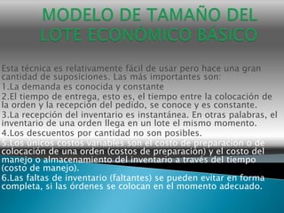 Esta técnica es relativamente fácil de usar pero hace una gran
cantidad de suposiciones. Las más importantes son:
1.La demanda es conocida y constante
2.El tiempo de entrega, esto es, el tiempo entre la colocación de
la orden y la recepción del pedido, se conoce y es constante.
3.La recepción del inventario es instantánea. En otras palabras, el
inventario de una orden llega en un lote el mismo momento.
4.Los descuentos por cantidad no son posibles.
5.Los únicos costos variables son el costo de preparación o de
colocación de una orden (costos de preparación) y el costo del
manejo o almacenamiento del inventario a través del tiempo
(costo de manejo).
6.Las faltas de inventario (faltantes) se pueden evitar en forma
completa, si las órdenes se colocan en el momento adecuado.
 