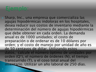    Sharp, Inc., una empresa que comercializa las
    agujas hipodérmicas indoloras en los hospitales,
    desea reducir sus costos de inventario mediante la
    determinación del número de agujas hipodérmicas
    que debe obtener en cada orden. La demanda
    anual es de 1000 unidades; el costo de
    preparación o de ordenar es de 10 dólares por
    orden; y el costo de manejo por unidad de año es
    de 50 centavos de dólar. Utilizando estos
    datos, calcule el número óptimo de unidades por
    orden (Q*), el número de órdenes (N), el tiempo
    transcurrido (T), y el coso total anual del
    inventario. Utilizar un año laboral de 250 días.

 