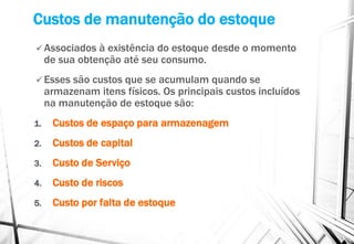 Custos de manutenção do estoque
 Associados à existência do estoque desde o momento
de sua obtenção até seu consumo.
 Esses são custos que se acumulam quando se
armazenam itens físicos. Os principais custos incluídos
na manutenção de estoque são:
1. Custos de espaço para armazenagem
2. Custos de capital
3. Custo de Serviço
4. Custo de riscos
5. Custo por falta de estoque
 
