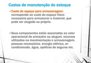 Custos de manutenção do estoque
Custo de espaço para armazenagem:
corresponde ao custo do espaço físico
necessário para armazenar o material, que
pode ser alugado ou próprio.
Seus componentes estão associados ao valor
operacional do armazém ou aluguel, recursos
utilizados na movimentação e armazenagem,
pessoas necessárias, energia elétrica, ar-
condicionado, água, apólices de seguros etc.
 