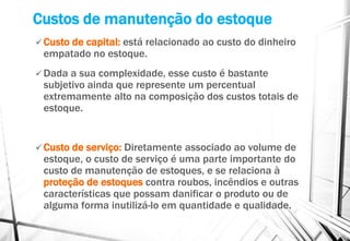 Custos de manutenção do estoque
 Custo de capital: está relacionado ao custo do dinheiro
empatado no estoque.
 Dada a sua complexidade, esse custo é bastante
subjetivo ainda que represente um percentual
extremamente alto na composição dos custos totais de
estoque.
 Custo de serviço: Diretamente associado ao volume de
estoque, o custo de serviço é uma parte importante do
custo de manutenção de estoques, e se relaciona à
proteção de estoques contra roubos, incêndios e outras
características que possam danificar o produto ou de
alguma forma inutilizá-lo em quantidade e qualidade.
 