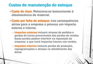 Custos de manutenção do estoque
Custo de risco: Relaciona-se basicamente à
obsolescência do material.
Custo por falta de estoque: traz consequências
sérias para a empresa e provoca um impacto
externo e interno.
• Impactos externos incluem atrasos de pedidos e
perdas de lucros provenientes das perdas de vendas.
Essas perdas podem interferir na reputação da
empresa, o que trará impactos futuros nas vendas.
• Impactos internos incluem perdas de produção,
reprogramações e atrasos no atendimento das
datas.
 