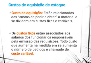 Custos de aquisição de estoque
Custo de aquisição: Estão relacionados
aos “custos de pedir e obter” o material e
se dividem em custos fixos e variáveis.
Os custos fixos estão associados aos
salários dos funcionários responsáveis
pela emissão das requisições. Todo custo
que aumenta na medida em se aumenta
o número de pedidos é chamado de
custo variável.
 